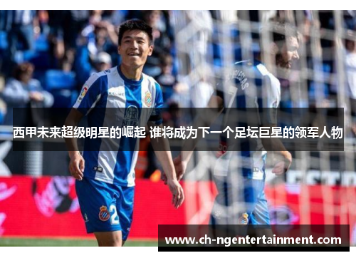 西甲未来超级明星的崛起 谁将成为下一个足坛巨星的领军人物