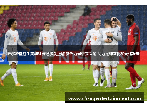 萨尔茨堡红牛美洲杯赛场激战正酣 新兴力量崭露头角 助力足球文化多元化发展