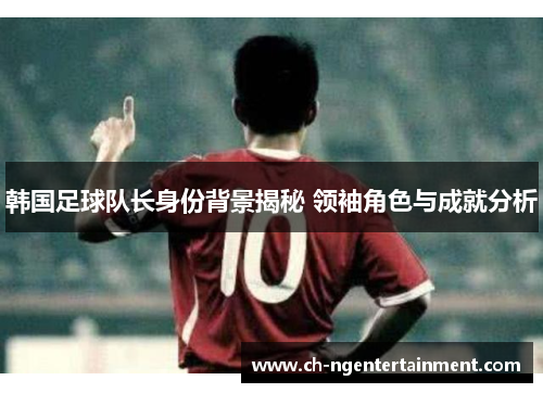 韩国足球队长身份背景揭秘 领袖角色与成就分析