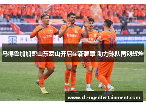 马德鲁加加盟山东泰山开启崭新篇章 助力球队再创辉煌